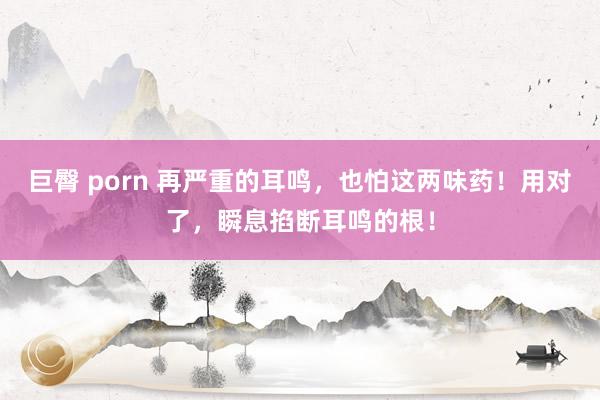 巨臀 porn 再严重的耳鸣，也怕这两味药！用对了，瞬息掐断耳鸣的根！