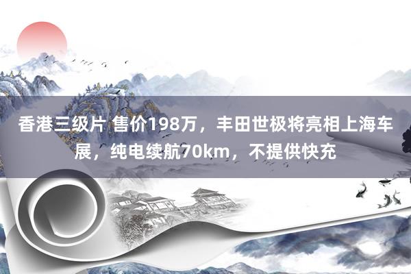 香港三级片 售价198万，丰田世极将亮相上海车展，纯电续航70km，不提供快充