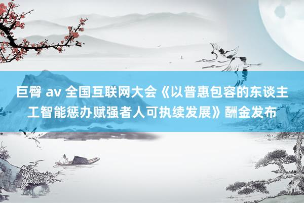 巨臀 av 全国互联网大会《以普惠包容的东谈主工智能惩办赋强者人可执续发展》酬金发布