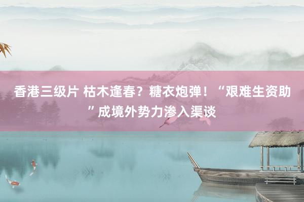 香港三级片 枯木逢春？糖衣炮弹！“艰难生资助”成境外势力渗入渠谈