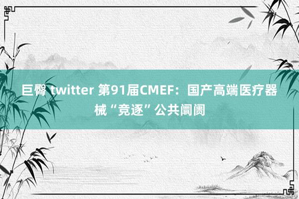 巨臀 twitter 第91届CMEF：国产高端医疗器械“竞逐”公共阛阓
