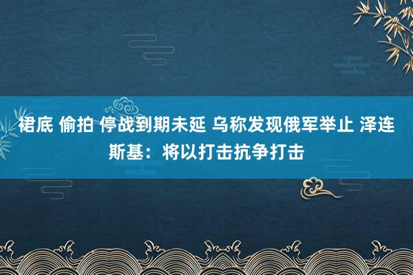 裙底 偷拍 停战到期未延 乌称发现俄军举止 泽连斯基：将以打击抗争打击