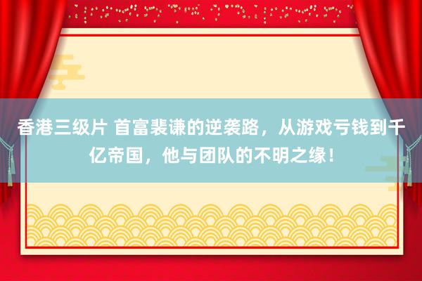 香港三级片 首富裴谦的逆袭路，从游戏亏钱到千亿帝国，他与团队的不明之缘！