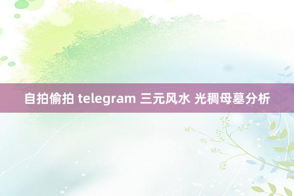 自拍偷拍 telegram 三元风水 光稠母墓分析